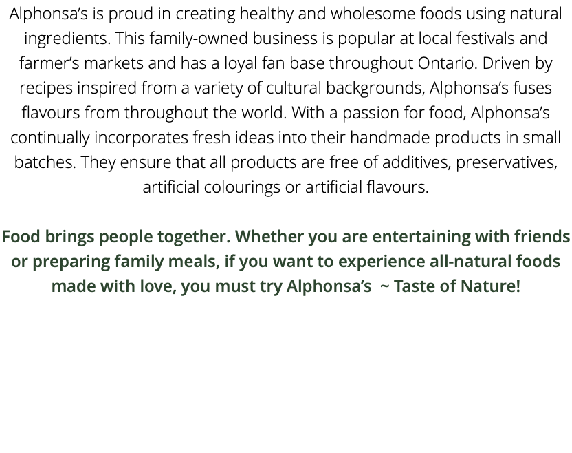 Alphonsa’s is proud in creating healthy and wholesome foods using natural ingredients. This family-owned business is popular at local festivals and farmer’s markets and has a loyal fan base throughout Ontario. Driven by recipes inspired from a variety of cultural backgrounds, Alphonsa’s fuses flavours from throughout the world. With a passion for food, Alphonsa’s continually incorporates fresh ideas into their handmade products in small batches. They ensure that all products are free of additives, preservatives, artificial colourings or artificial flavours. Food brings people together. Whether you are entertaining with friends or preparing family meals, if you want to experience all-natural foods made with love, you must try Alphonsa’s ~ Taste of Nature!