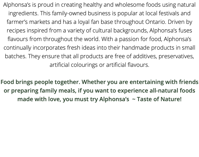 Alphonsa’s is proud in creating healthy and wholesome foods using natural ingredients. This family-owned business is popular at local festivals and farmer’s markets and has a loyal fan base throughout Ontario. Driven by recipes inspired from a variety of cultural backgrounds, Alphonsa’s fuses flavours from throughout the world. With a passion for food, Alphonsa’s continually incorporates fresh ideas into their handmade products in small batches. They ensure that all products are free of additives, preservatives, artificial colourings or artificial flavours. Food brings people together. Whether you are entertaining with friends or preparing family meals, if you want to experience all-natural foods made with love, you must try Alphonsa’s ~ Taste of Nature!