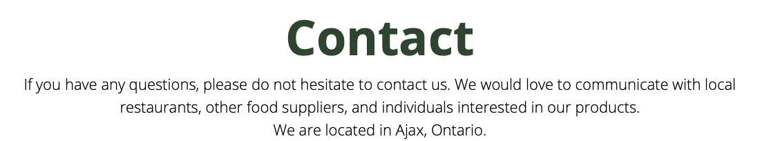 Contact If you have any questions, please do not hesitate to contact us. We would love to communicate with local restaurants, other food suppliers, and individuals interested in our products. We are located in Ajax, Ontario.