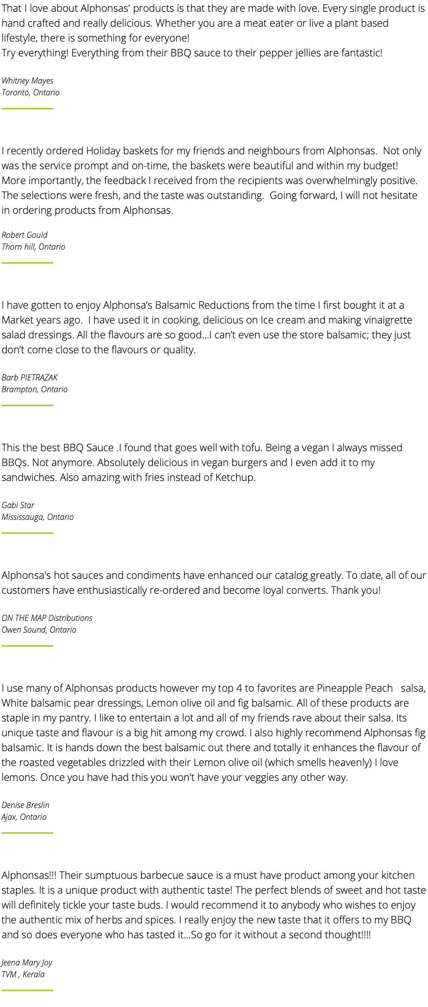 That I love about Alphonsas' products is that they are made with love. Every single product is hand crafted and really delicious. Whether you are a meat eater or live a plant based lifestyle, there is something for everyone! Try everything! Everything from their BBQ sauce to their pepper jellies are fantastic! Whitney Mayes Toronto, Ontario ﷯ I recently ordered Holiday baskets for my friends and neighbours from Alphonsas. Not only was the service prompt and on-time, the baskets were beautiful and within my budget! More importantly, the feedback I received from the recipients was overwhelmingly positive. The selections were fresh, and the taste was outstanding. Going forward, I will not hesitate in ordering products from Alphonsas. Robert Gould Thorn hill, Ontario ﷯ I have gotten to enjoy Alphonsa’s Balsamic Reductions from the time I first bought it at a Market years ago. I have used it in cooking, delicious on Ice cream and making vinaigrette salad dressings. All the flavours are so good...I can’t even use the store balsamic; they just don’t come close to the flavours or quality. Barb PIETRAZAK Brampton, Ontario ﷯ This the best BBQ Sauce .I found that goes well with tofu. Being a vegan I always missed BBQs. Not anymore. Absolutely delicious in vegan burgers and I even add it to my sandwiches. Also amazing with fries instead of Ketchup. Gabi Star Mississauga, Ontario ﷯ Alphonsa's hot sauces and condiments have enhanced our catalog greatly. To date, all of our customers have enthusiastically re-ordered and become loyal converts. Thank you! ON THE MAP Distributions Owen Sound, Ontario ﷯ I use many of Alphonsas products however my top 4 to favorites are Pineapple Peach salsa, White balsamic pear dressings, Lemon olive oil and fig balsamic. All of these products are staple in my pantry. I like to entertain a lot and all of my friends rave about their salsa. Its unique taste and flavour is a big hit among my crowd. I also highly recommend Alphonsas fig balsamic. It is hands down the best balsamic out there and totally it enhances the flavour of the roasted vegetables drizzled with their Lemon olive oil (which smells heavenly) I love lemons. Once you have had this you won’t have your veggies any other way. Denise Breslin Ajax, Ontario ﷯ Alphonsas!!! Their sumptuous barbecue sauce is a must have product among your kitchen staples. It is a unique product with authentic taste! The perfect blends of sweet and hot taste will definitely tickle your taste buds. I would recommend it to anybody who wishes to enjoy the authentic mix of herbs and spices. I really enjoy the new taste that it offers to my BBQ and so does everyone who has tasted it…So go for it without a second thought!!!! Jeena Mary Joy TVM , Kerala ﷯ 